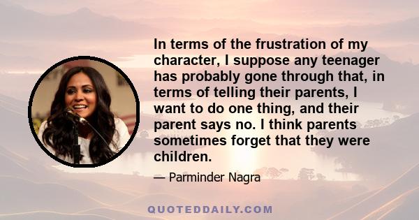 In terms of the frustration of my character, I suppose any teenager has probably gone through that, in terms of telling their parents, I want to do one thing, and their parent says no. I think parents sometimes forget