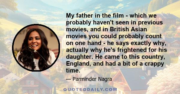 My father in the film - which we probably haven't seen in previous movies, and in British Asian movies you could probably count on one hand - he says exactly why, actually why he's frightened for his daughter. He came