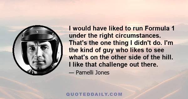 I would have liked to run Formula 1 under the right circumstances. That's the one thing I didn't do. I'm the kind of guy who likes to see what's on the other side of the hill. I like that challenge out there.