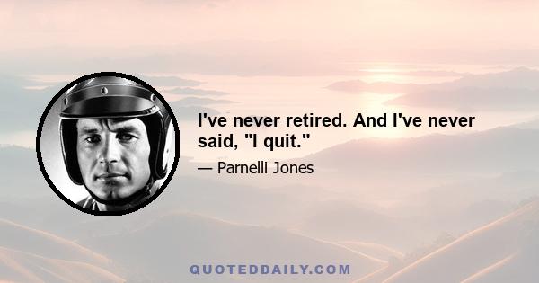 I've never retired. And I've never said, I quit.