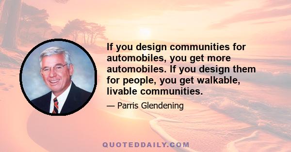 If you design communities for automobiles, you get more automobiles. If you design them for people, you get walkable, livable communities.