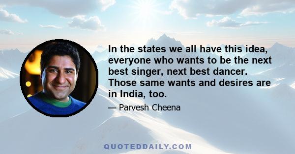 In the states we all have this idea, everyone who wants to be the next best singer, next best dancer. Those same wants and desires are in India, too.