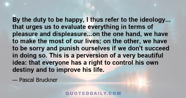 By the duty to be happy, I thus refer to the ideology... that urges us to evaluate everything in terms of pleasure and displeasure...on the one hand, we have to make the most of our lives; on the other, we have to be