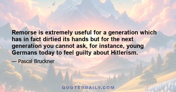 Remorse is extremely useful for a generation which has in fact dirtied its hands but for the next generation you cannot ask, for instance, young Germans today to feel guilty about Hitlerism.