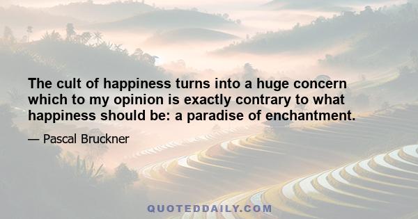 The cult of happiness turns into a huge concern which to my opinion is exactly contrary to what happiness should be: a paradise of enchantment.