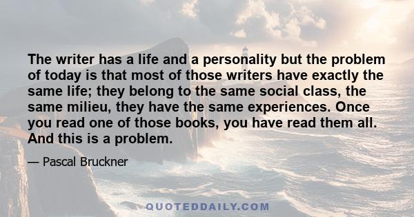 The writer has a life and a personality but the problem of today is that most of those writers have exactly the same life; they belong to the same social class, the same milieu, they have the same experiences. Once you