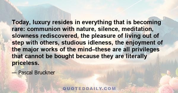 Today, luxury resides in everything that is becoming rare: communion with nature, silence, meditation, slowness rediscovered, the pleasure of living out of step with others, studious idleness, the enjoyment of the major 