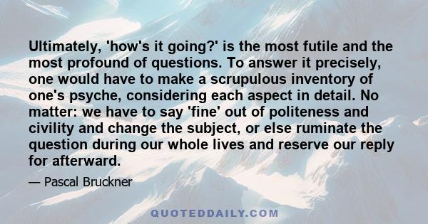 Ultimately, 'how's it going?' is the most futile and the most profound of questions. To answer it precisely, one would have to make a scrupulous inventory of one's psyche, considering each aspect in detail. No matter: