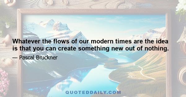 Whatever the flows of our modern times are the idea is that you can create something new out of nothing.