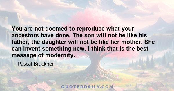 You are not doomed to reproduce what your ancestors have done. The son will not be like his father, the daughter will not be like her mother. She can invent something new. I think that is the best message of modernity.