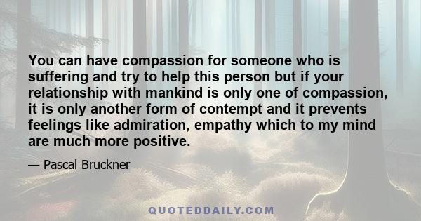 You can have compassion for someone who is suffering and try to help this person but if your relationship with mankind is only one of compassion, it is only another form of contempt and it prevents feelings like