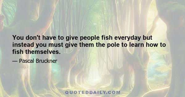 You don't have to give people fish everyday but instead you must give them the pole to learn how to fish themselves.