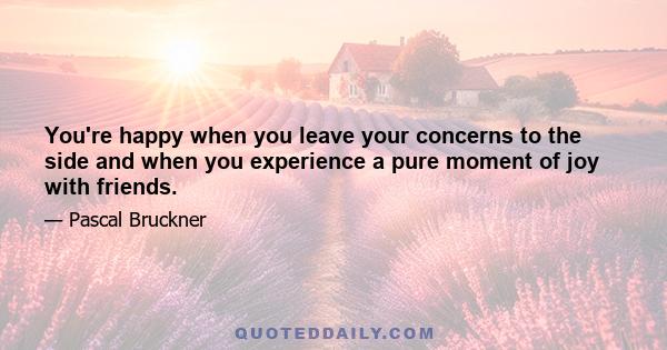 You're happy when you leave your concerns to the side and when you experience a pure moment of joy with friends.