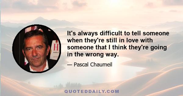 It's always difficult to tell someone when they're still in love with someone that I think they're going in the wrong way.