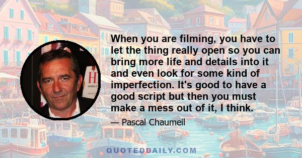 When you are filming, you have to let the thing really open so you can bring more life and details into it and even look for some kind of imperfection. It's good to have a good script but then you must make a mess out