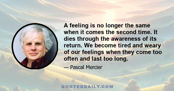 A feeling is no longer the same when it comes the second time. It dies through the awareness of its return. We become tired and weary of our feelings when they come too often and last too long.