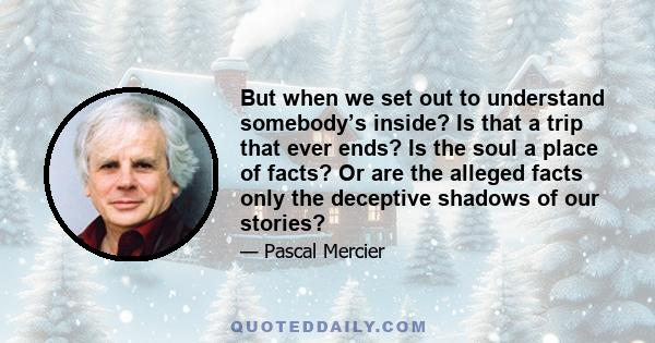 But when we set out to understand somebody’s inside? Is that a trip that ever ends? Is the soul a place of facts? Or are the alleged facts only the deceptive shadows of our stories?