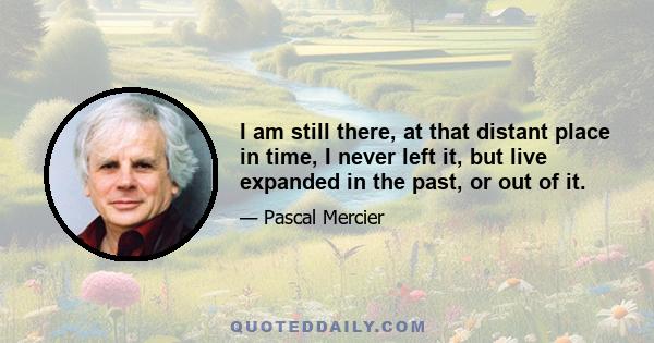 I am still there, at that distant place in time, I never left it, but live expanded in the past, or out of it.