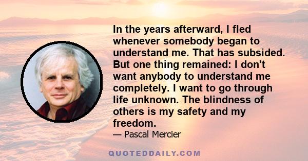 In the years afterward, I fled whenever somebody began to understand me. That has subsided. But one thing remained: I don't want anybody to understand me completely. I want to go through life unknown. The blindness of