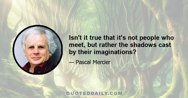 Isn't it true that it's not people who meet, but rather the shadows cast by their imaginations?