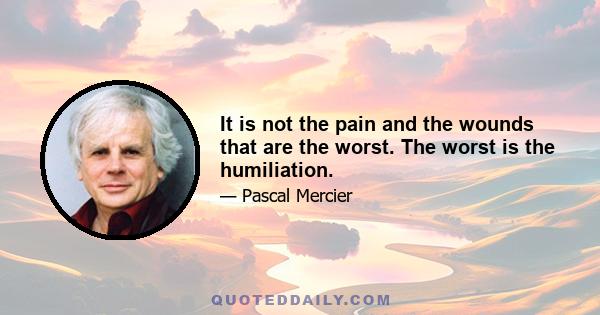 It is not the pain and the wounds that are the worst. The worst is the humiliation.