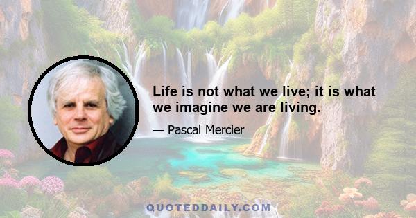 Life is not what we live; it is what we imagine we are living.