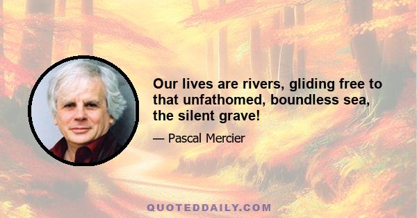 Our lives are rivers, gliding free to that unfathomed, boundless sea, the silent grave!