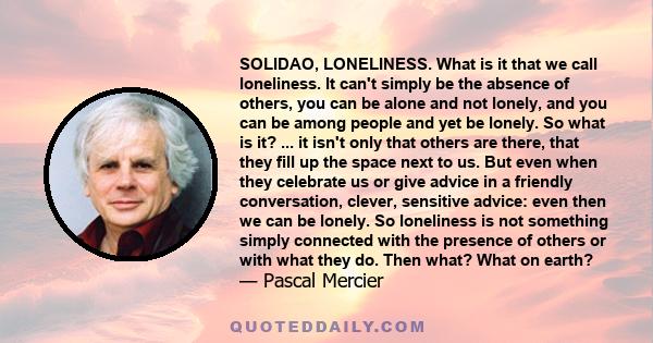 SOLIDAO, LONELINESS. What is it that we call loneliness. It can't simply be the absence of others, you can be alone and not lonely, and you can be among people and yet be lonely. So what is it? ... it isn't only that