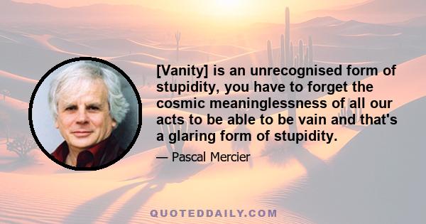 [Vanity] is an unrecognised form of stupidity, you have to forget the cosmic meaninglessness of all our acts to be able to be vain and that's a glaring form of stupidity.