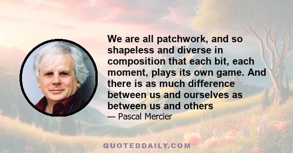 We are all patchwork, and so shapeless and diverse in composition that each bit, each moment, plays its own game. And there is as much difference between us and ourselves as between us and others