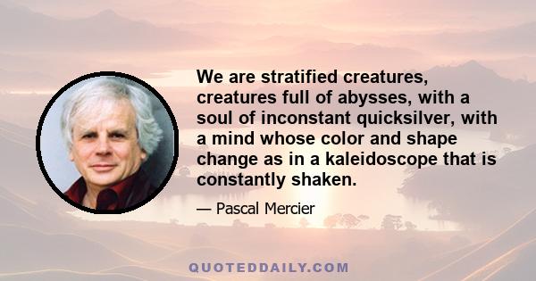 We are stratified creatures, creatures full of abysses, with a soul of inconstant quicksilver, with a mind whose color and shape change as in a kaleidoscope that is constantly shaken.