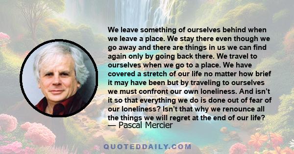 We leave something of ourselves behind when we leave a place, we stay there, even though we go away. And there are things in us that we can find again only by going back there.