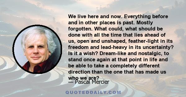 We live here and now. Everything before and in other places is past. Mostly forgotten. What could, what should be done with all the time that lies ahead of us, open and unshaped, feather-light in its freedom and