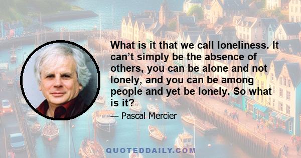 What is it that we call loneliness. It can’t simply be the absence of others, you can be alone and not lonely, and you can be among people and yet be lonely. So what is it?