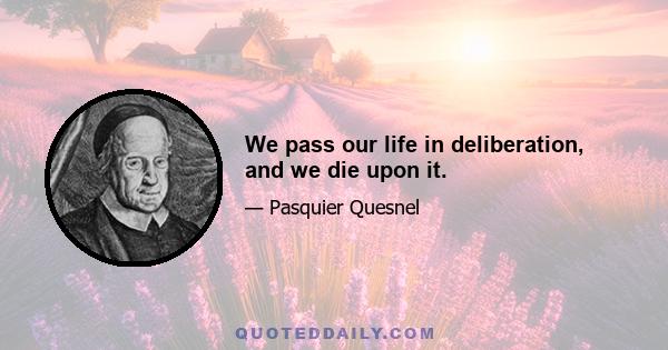 We pass our life in deliberation, and we die upon it.