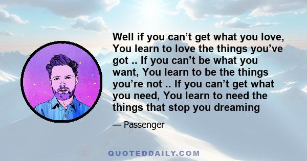 Well if you can’t get what you love, You learn to love the things you’ve got .. If you can’t be what you want, You learn to be the things you’re not .. If you can’t get what you need, You learn to need the things that