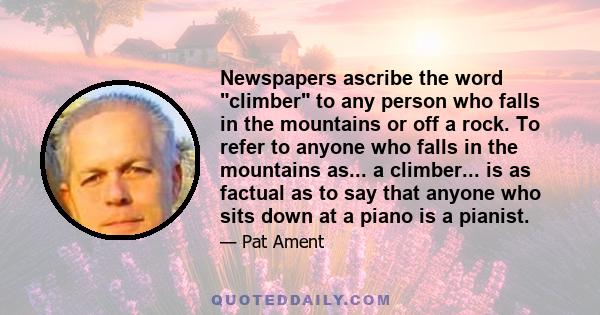 Newspapers ascribe the word climber to any person who falls in the mountains or off a rock. To refer to anyone who falls in the mountains as... a climber... is as factual as to say that anyone who sits down at a piano