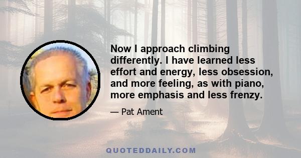 Now I approach climbing differently. I have learned less effort and energy, less obsession, and more feeling, as with piano, more emphasis and less frenzy.