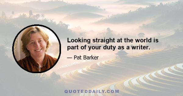 Looking straight at the world is part of your duty as a writer.