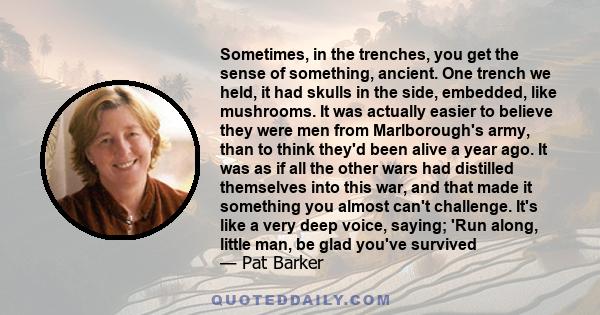 Sometimes, in the trenches, you get the sense of something, ancient. One trench we held, it had skulls in the side, embedded, like mushrooms. It was actually easier to believe they were men from Marlborough's army, than 