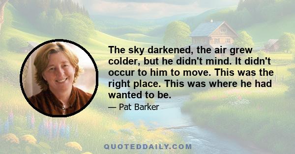 The sky darkened, the air grew colder, but he didn't mind. It didn't occur to him to move. This was the right place. This was where he had wanted to be.