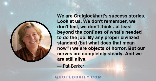 We are Craiglockhart's success stories. Look at us. We don't remember, we don't feel, we don't think - at least beyond the confines of what's needed to do the job. By any proper civilized standard (but what does that