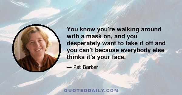 You know you're walking around with a mask on, and you desperately want to take it off and you can't because everybody else thinks it's your face.