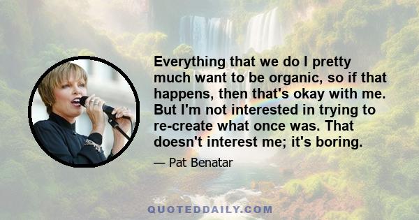 Everything that we do I pretty much want to be organic, so if that happens, then that's okay with me. But I'm not interested in trying to re-create what once was. That doesn't interest me; it's boring.