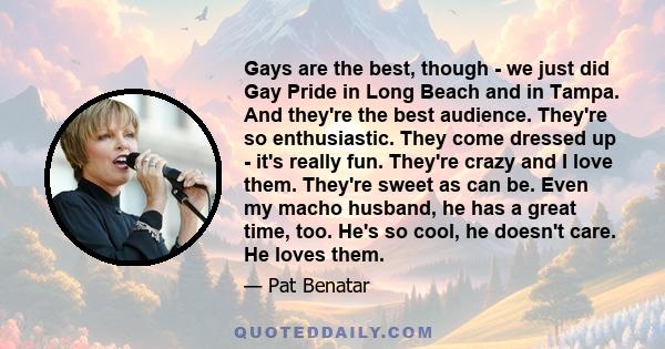 Gays are the best, though - we just did Gay Pride in Long Beach and in Tampa. And they're the best audience. They're so enthusiastic. They come dressed up - it's really fun. They're crazy and I love them. They're sweet