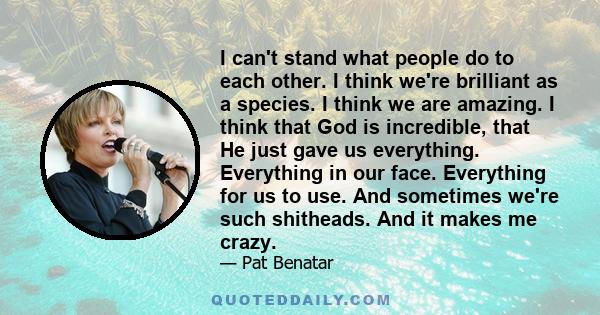 I can't stand what people do to each other. I think we're brilliant as a species. I think we are amazing. I think that God is incredible, that He just gave us everything. Everything in our face. Everything for us to