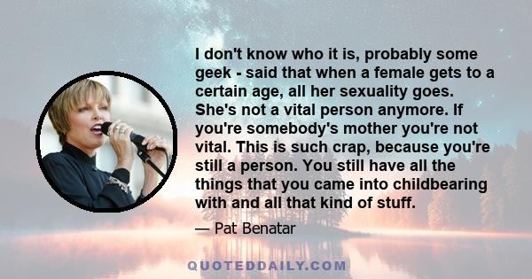 I don't know who it is, probably some geek - said that when a female gets to a certain age, all her sexuality goes. She's not a vital person anymore. If you're somebody's mother you're not vital. This is such crap,