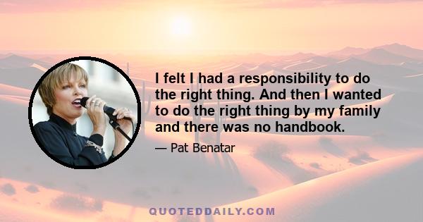 I felt I had a responsibility to do the right thing. And then I wanted to do the right thing by my family and there was no handbook.