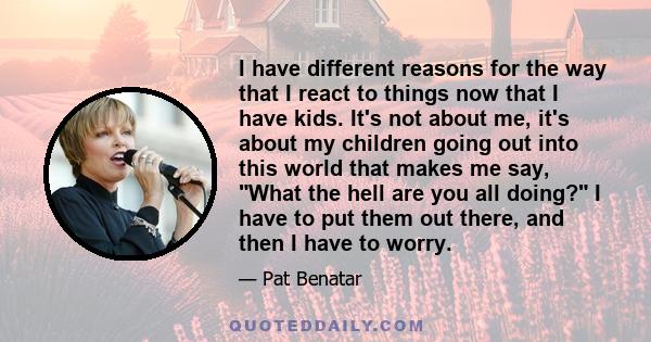 I have different reasons for the way that I react to things now that I have kids. It's not about me, it's about my children going out into this world that makes me say, What the hell are you all doing? I have to put