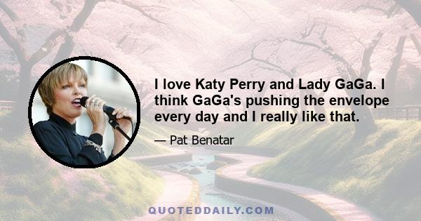 I love Katy Perry and Lady GaGa. I think GaGa's pushing the envelope every day and I really like that.